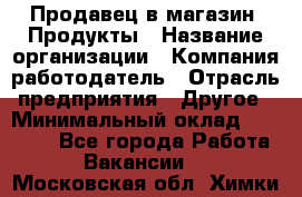 Продавец в магазин "Продукты › Название организации ­ Компания-работодатель › Отрасль предприятия ­ Другое › Минимальный оклад ­ 18 000 - Все города Работа » Вакансии   . Московская обл.,Химки г.